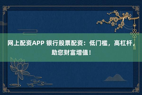网上配资APP 银行股票配资：低门槛，高杠杆，助您财富增值！