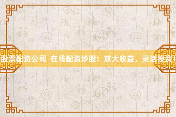 股票配资公司  在线配资炒股：放大收益，灵活投资！