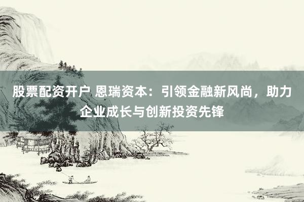 股票配资开户 恩瑞资本：引领金融新风尚，助力企业成长与创新投资先锋