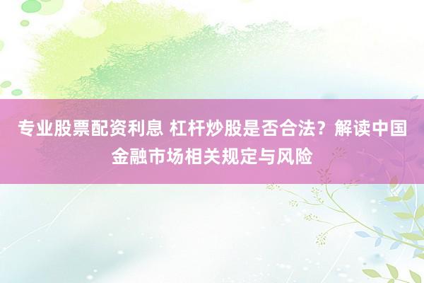 专业股票配资利息 杠杆炒股是否合法？解读中国金融市场相关规定与风险