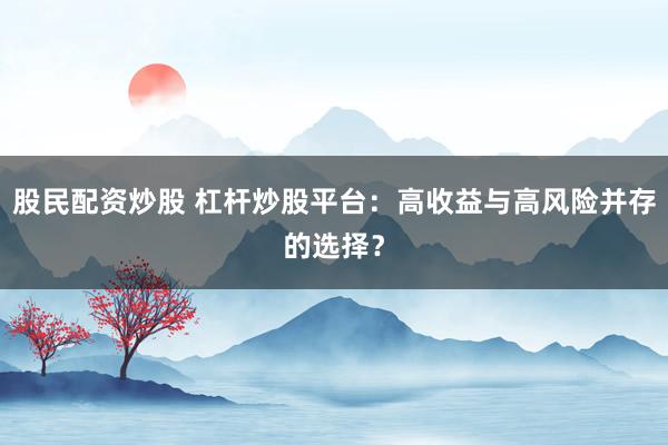 股民配资炒股 杠杆炒股平台：高收益与高风险并存的选择？