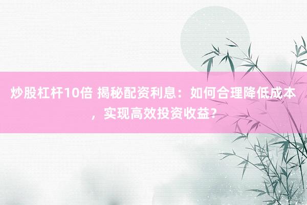 炒股杠杆10倍 揭秘配资利息：如何合理降低成本，实现高效投资收益？