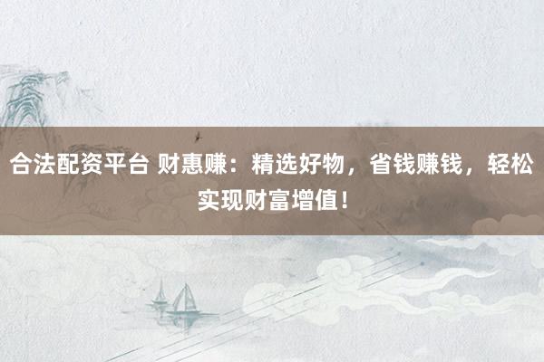 合法配资平台 财惠赚：精选好物，省钱赚钱，轻松实现财富增值！