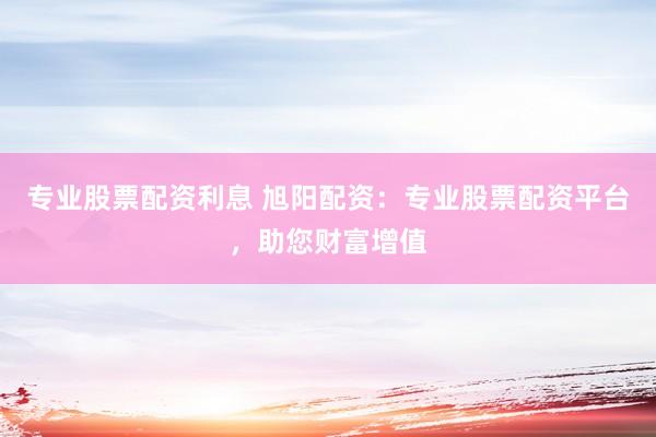专业股票配资利息 旭阳配资：专业股票配资平台，助您财富增值