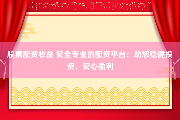 股票配资收益 安全专业的配资平台：助您稳健投资，安心盈利