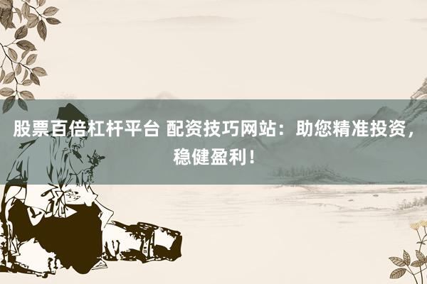 股票百倍杠杆平台 配资技巧网站：助您精准投资，稳健盈利！