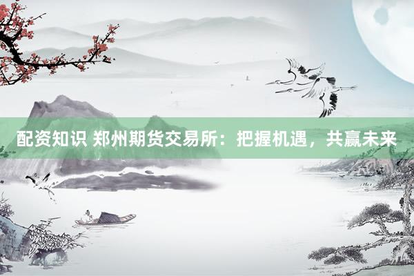 配资知识 郑州期货交易所：把握机遇，共赢未来