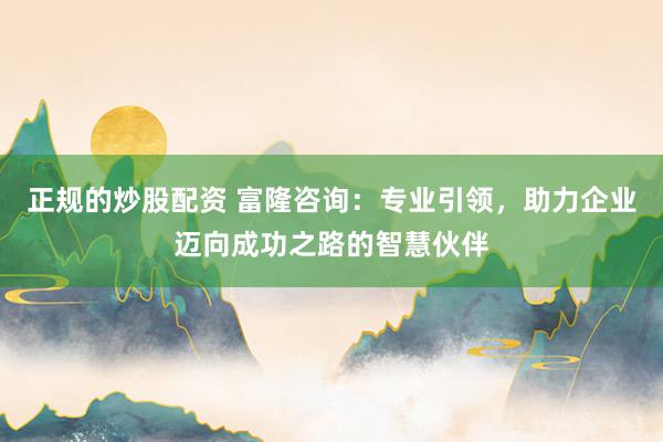 正规的炒股配资 富隆咨询：专业引领，助力企业迈向成功之路的智慧伙伴
