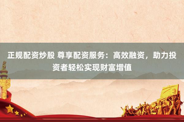 正规配资炒股 尊享配资服务：高效融资，助力投资者轻松实现财富增值
