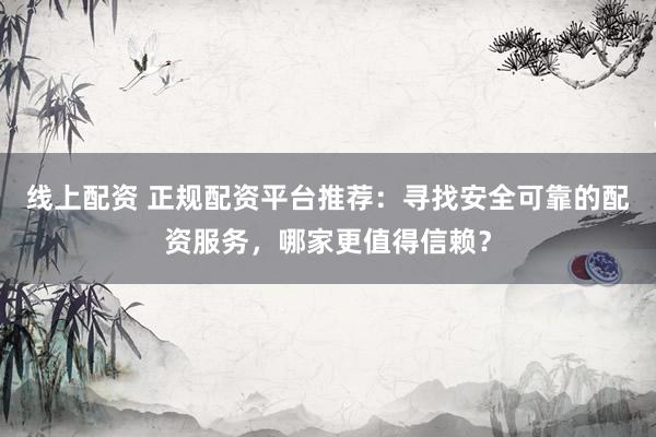 线上配资 正规配资平台推荐：寻找安全可靠的配资服务，哪家更值得信赖？