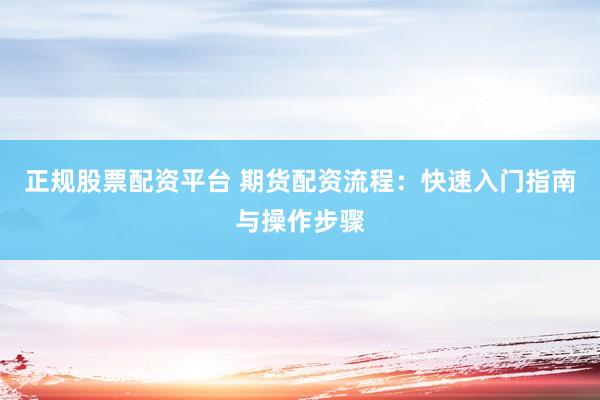 正规股票配资平台 期货配资流程：快速入门指南与操作步骤