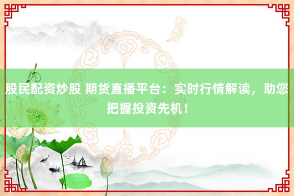 股民配资炒股 期货直播平台：实时行情解读，助您把握投资先机！