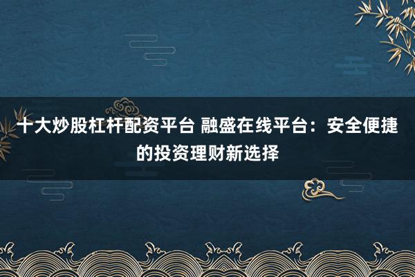 十大炒股杠杆配资平台 融盛在线平台：安全便捷的投资理财新选择