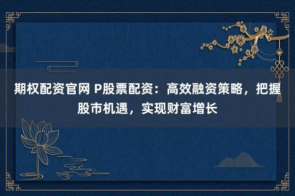 期权配资官网 P股票配资：高效融资策略，把握股市机遇，实现财富增长