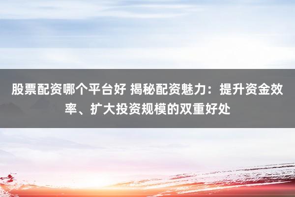 股票配资哪个平台好 揭秘配资魅力：提升资金效率、扩大投资规模的双重好处