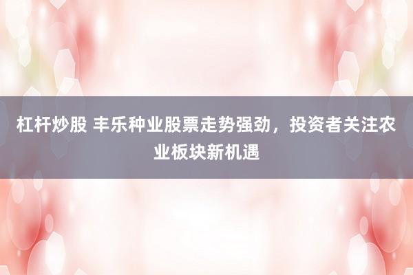 杠杆炒股 丰乐种业股票走势强劲，投资者关注农业板块新机遇