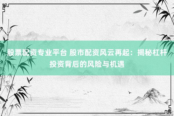 股票配资专业平台 股市配资风云再起：揭秘杠杆投资背后的风险与机遇