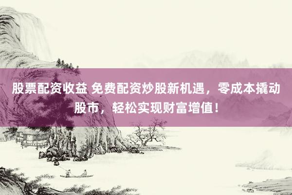股票配资收益 免费配资炒股新机遇，零成本撬动股市，轻松实现财富增值！