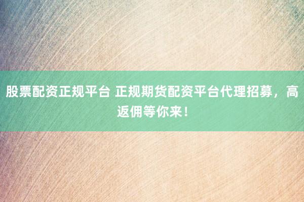 股票配资正规平台 正规期货配资平台代理招募，高返佣等你来！