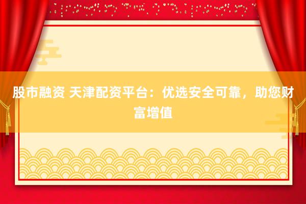 股市融资 天津配资平台：优选安全可靠，助您财富增值