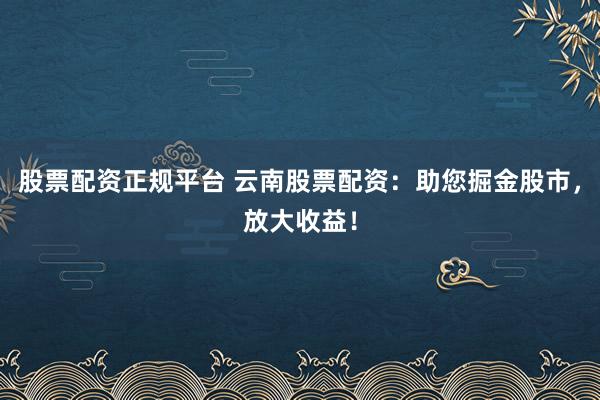 股票配资正规平台 云南股票配资：助您掘金股市，放大收益！