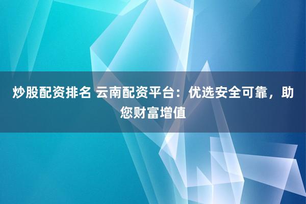 炒股配资排名 云南配资平台：优选安全可靠，助您财富增值