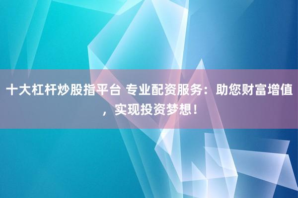 十大杠杆炒股指平台 专业配资服务：助您财富增值，实现投资梦想！