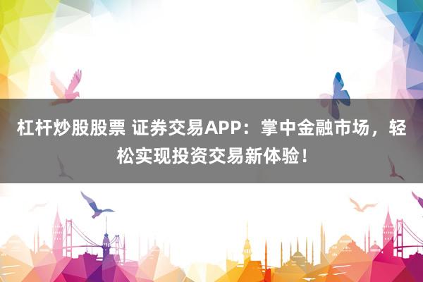 杠杆炒股股票 证券交易APP：掌中金融市场，轻松实现投资交易新体验！