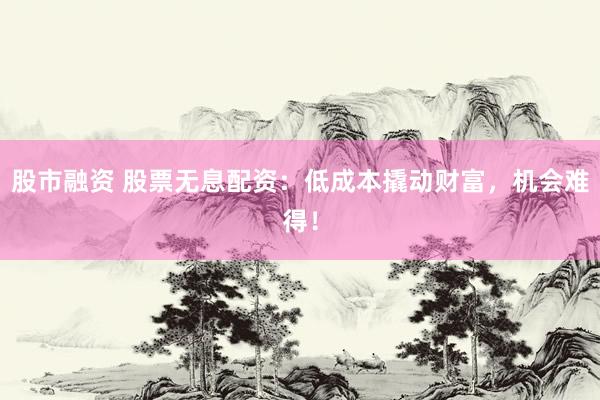 股市融资 股票无息配资：低成本撬动财富，机会难得！