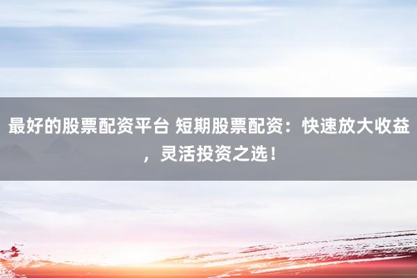 最好的股票配资平台 短期股票配资：快速放大收益，灵活投资之选！