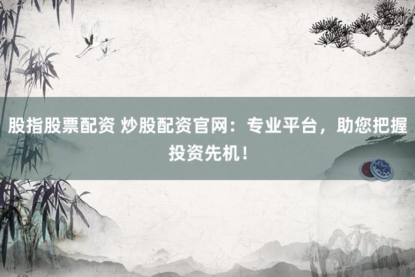 股指股票配资 炒股配资官网：专业平台，助您把握投资先机！