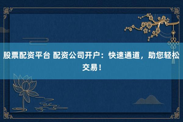 股票配资平台 配资公司开户：快速通道，助您轻松交易！