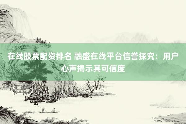 在线股票配资排名 融盛在线平台信誉探究：用户心声揭示其可信度
