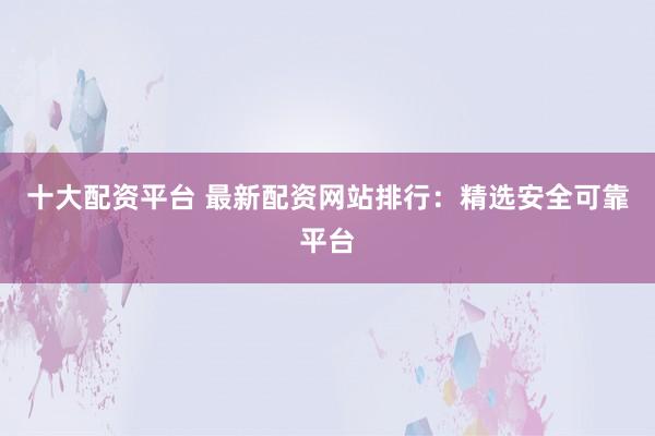 十大配资平台 最新配资网站排行：精选安全可靠平台