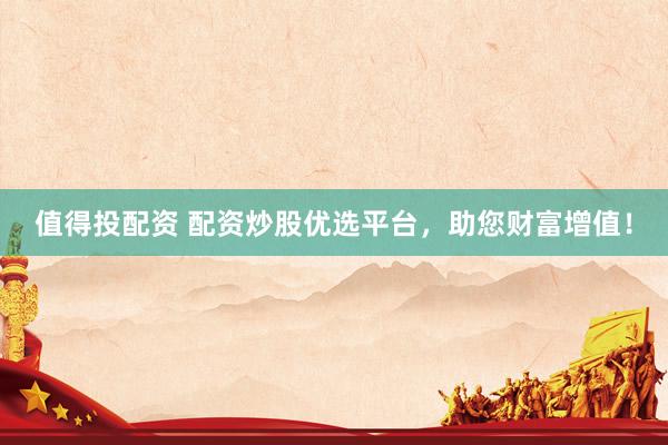 值得投配资 配资炒股优选平台，助您财富增值！