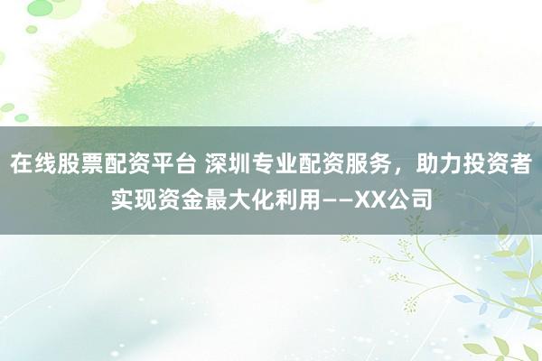 在线股票配资平台 深圳专业配资服务，助力投资者实现资金最大化利用——XX公司
