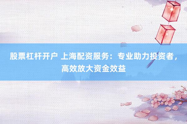 股票杠杆开户 上海配资服务：专业助力投资者，高效放大资金效益