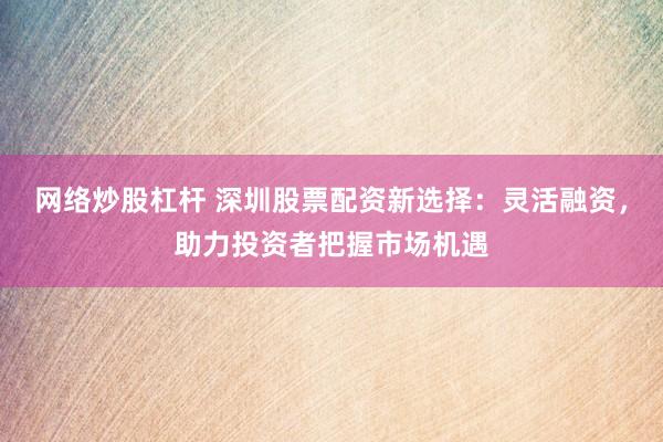 网络炒股杠杆 深圳股票配资新选择：灵活融资，助力投资者把握市场机遇