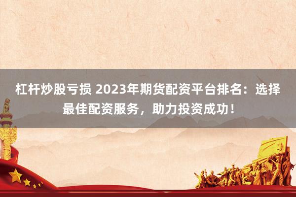 杠杆炒股亏损 2023年期货配资平台排名：选择最佳配资服务，助力投资成功！