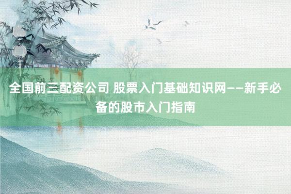 全国前三配资公司 股票入门基础知识网——新手必备的股市入门指南