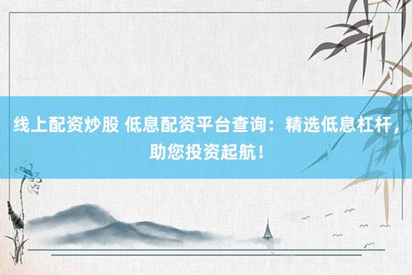 线上配资炒股 低息配资平台查询：精选低息杠杆，助您投资起航！