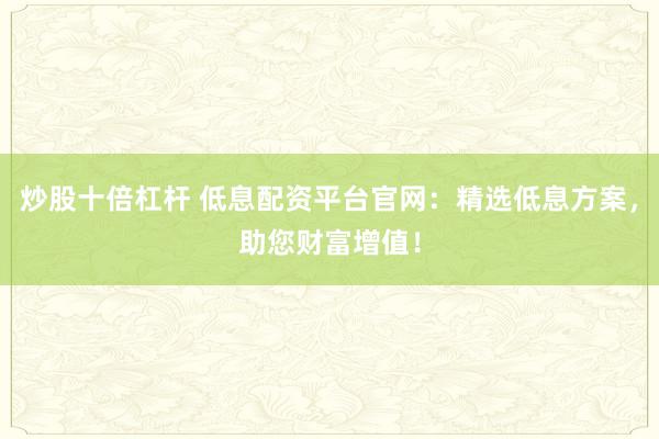 炒股十倍杠杆 低息配资平台官网：精选低息方案，助您财富增值！