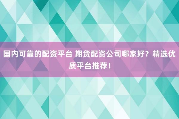 国内可靠的配资平台 期货配资公司哪家好？精选优质平台推荐！