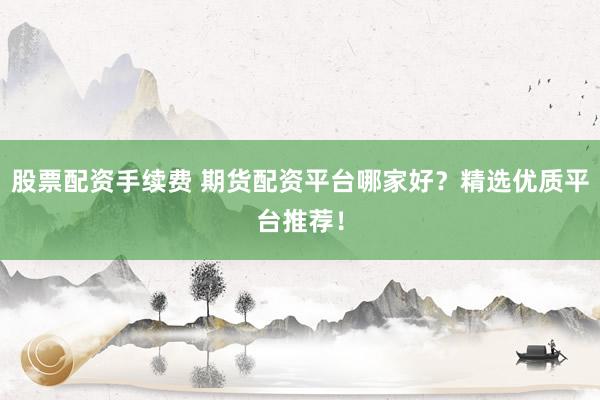 股票配资手续费 期货配资平台哪家好？精选优质平台推荐！