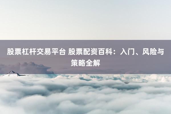 股票杠杆交易平台 股票配资百科：入门、风险与策略全解