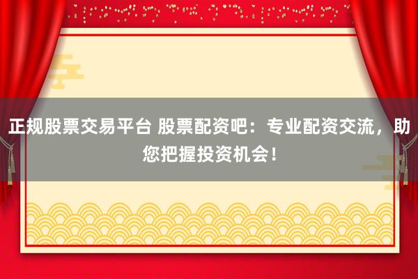 正规股票交易平台 股票配资吧：专业配资交流，助您把握投资机会！