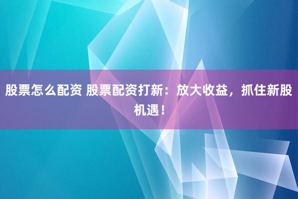 股票怎么配资 股票配资打新：放大收益，抓住新股机遇！