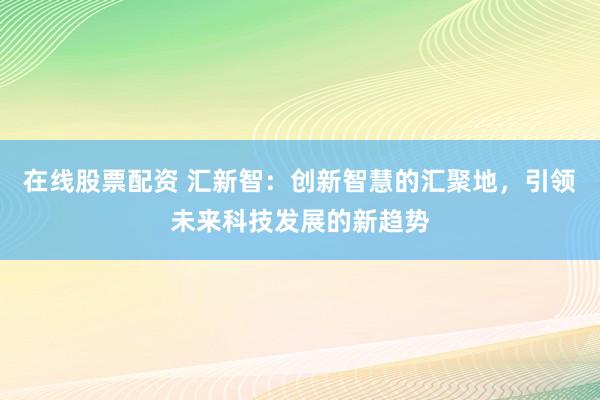 在线股票配资 汇新智：创新智慧的汇聚地，引领未来科技发展的新趋势