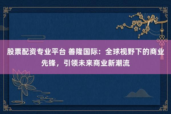 股票配资专业平台 善隆国际：全球视野下的商业先锋，引领未来商业新潮流