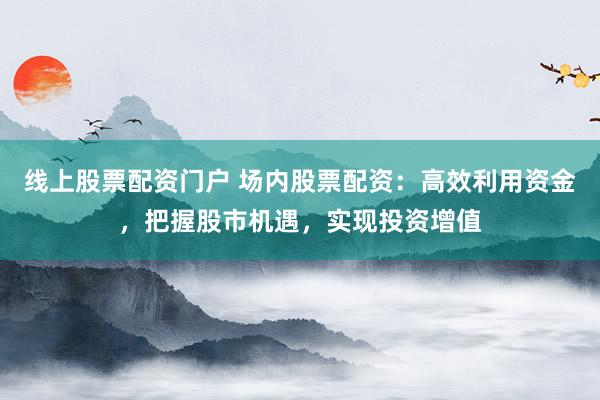 线上股票配资门户 场内股票配资：高效利用资金，把握股市机遇，实现投资增值